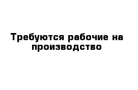 Требуются рабочие на производство